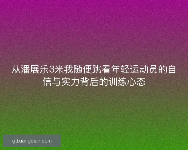 从潘展乐3米我随便跳看年轻运动员的自信与实力背后的训练心态